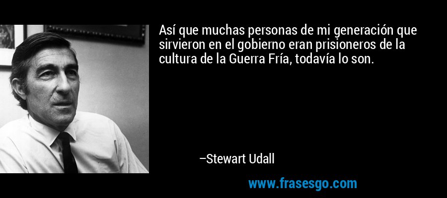 Así que muchas personas de mi generación que sirvieron en el gobierno eran prisioneros de la cultura de la Guerra Fría, todavía lo son. – Stewart Udall