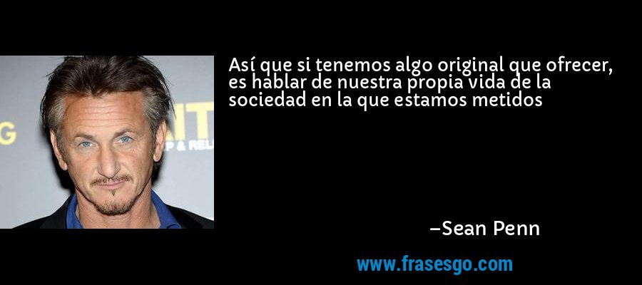 Así que si tenemos algo original que ofrecer, es hablar de nuestra propia vida de la sociedad en la que estamos metidos – Sean Penn