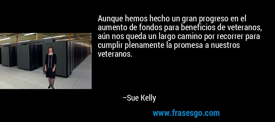 Aunque hemos hecho un gran progreso en el aumento de fondos para beneficios de veteranos, aún nos queda un largo camino por recorrer para cumplir plenamente la promesa a nuestros veteranos. – Sue Kelly