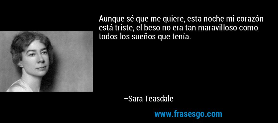 Aunque sé que me quiere, esta noche mi corazón está triste, el beso no era tan maravilloso como todos los sueños que tenía. – Sara Teasdale