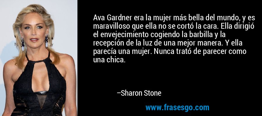 Ava Gardner era la mujer más bella del mundo, y es maravilloso que ella no se cortó la cara. Ella dirigió el envejecimiento cogiendo la barbilla y la recepción de la luz de una mejor manera. Y ella parecía una mujer. Nunca trató de parecer como una chica. – Sharon Stone