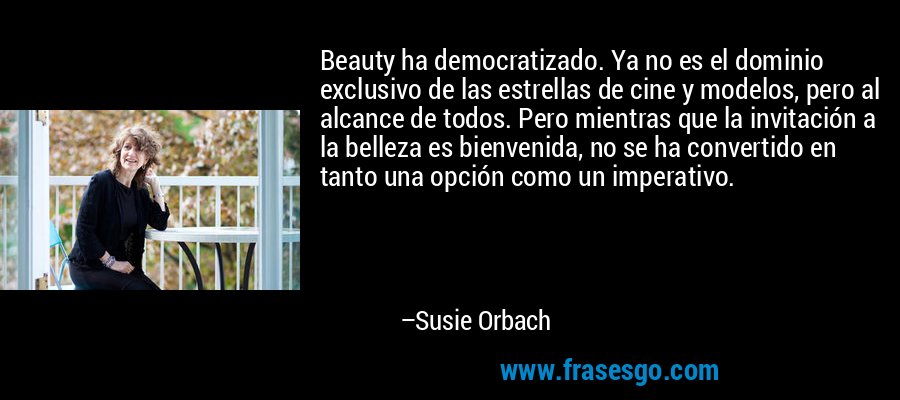 Beauty ha democratizado. Ya no es el dominio exclusivo de las estrellas de cine y modelos, pero al alcance de todos. Pero mientras que la invitación a la belleza es bienvenida, no se ha convertido en tanto una opción como un imperativo. – Susie Orbach