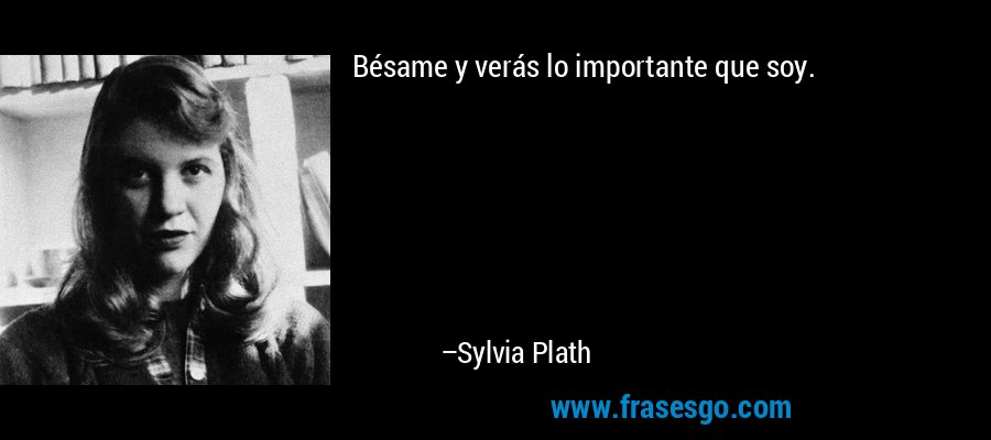 Bésame y verás lo importante que soy. – Sylvia Plath