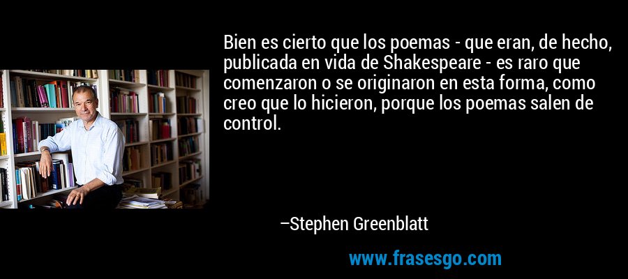 Bien es cierto que los poemas - que eran, de hecho, publicada en vida de Shakespeare - es raro que comenzaron o se originaron en esta forma, como creo que lo hicieron, porque los poemas salen de control. – Stephen Greenblatt