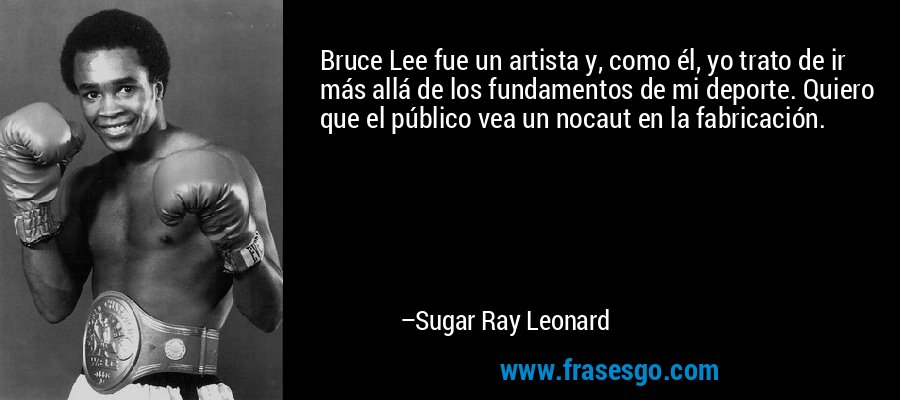 Bruce Lee fue un artista y, como él, yo trato de ir más allá de los fundamentos de mi deporte. Quiero que el público vea un nocaut en la fabricación. – Sugar Ray Leonard