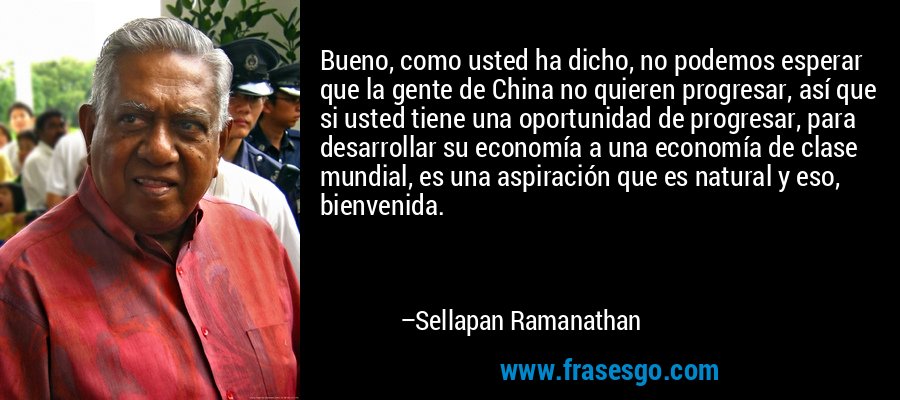Bueno, como usted ha dicho, no podemos esperar que la gente de China no quieren progresar, así que si usted tiene una oportunidad de progresar, para desarrollar su economía a una economía de clase mundial, es una aspiración que es natural y eso, bienvenida. – Sellapan Ramanathan