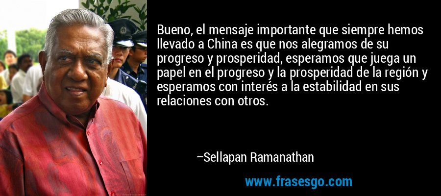 Bueno, el mensaje importante que siempre hemos llevado a China es que nos alegramos de su progreso y prosperidad, esperamos que juega un papel en el progreso y la prosperidad de la región y esperamos con interés a la estabilidad en sus relaciones con otros. – Sellapan Ramanathan