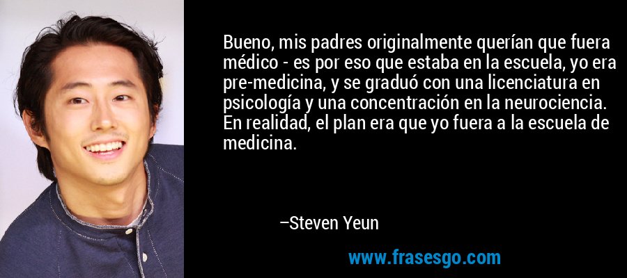 Bueno, mis padres originalmente querían que fuera médico - es por eso que estaba en la escuela, yo era pre-medicina, y se graduó con una licenciatura en psicología y una concentración en la neurociencia. En realidad, el plan era que yo fuera a la escuela de medicina. – Steven Yeun