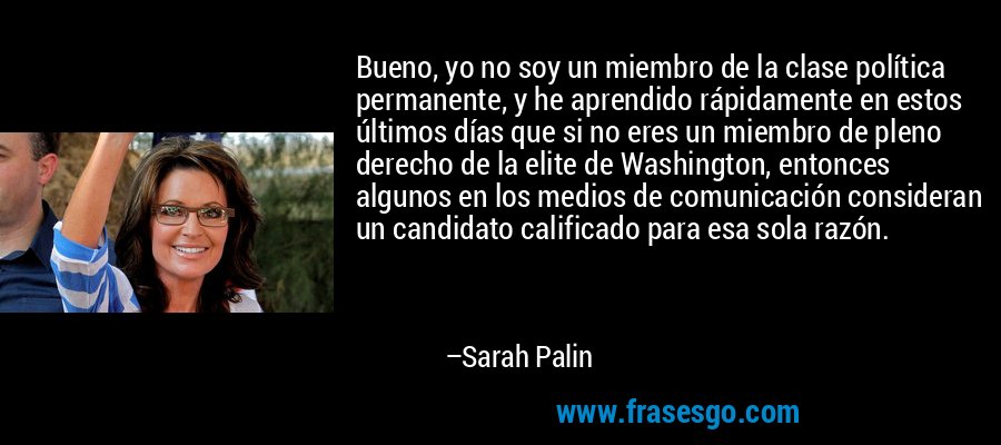 Bueno, yo no soy un miembro de la clase política permanente, y he aprendido rápidamente en estos últimos días que si no eres un miembro de pleno derecho de la elite de Washington, entonces algunos en los medios de comunicación consideran un candidato calificado para esa sola razón. – Sarah Palin