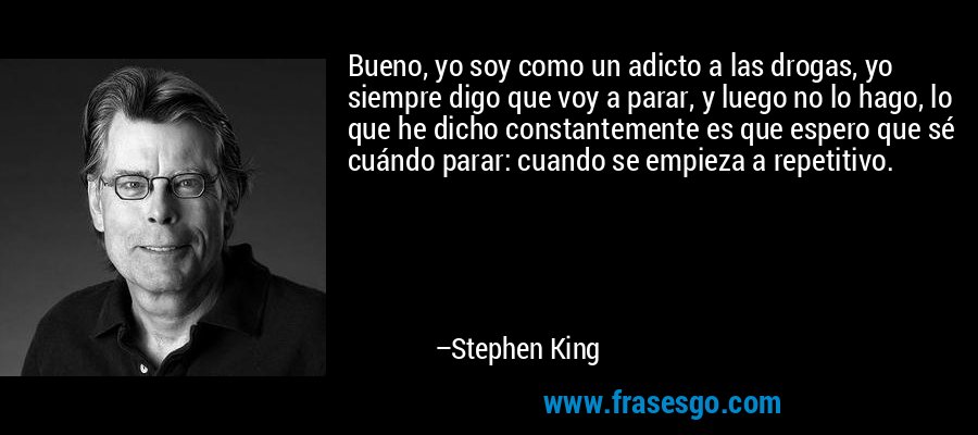 Bueno, yo soy como un adicto a las drogas, yo siempre digo que voy a parar, y luego no lo hago, lo que he dicho constantemente es que espero que sé cuándo parar: cuando se empieza a repetitivo. – Stephen King