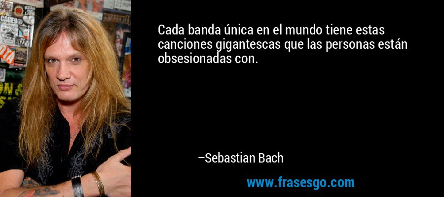 Cada banda única en el mundo tiene estas canciones gigantescas que las personas están obsesionadas con. – Sebastian Bach