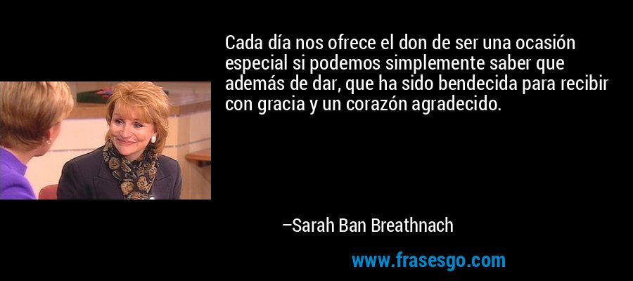 Cada día nos ofrece el don de ser una ocasión especial si podemos simplemente saber que además de dar, que ha sido bendecida para recibir con gracia y un corazón agradecido. – Sarah Ban Breathnach
