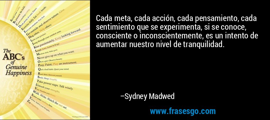 Cada meta, cada acción, cada pensamiento, cada sentimiento que se experimenta, si se conoce, consciente o inconscientemente, es un intento de aumentar nuestro nivel de tranquilidad. – Sydney Madwed