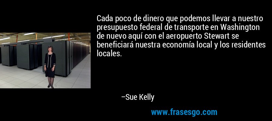 Cada poco de dinero que podemos llevar a nuestro presupuesto federal de transporte en Washington de nuevo aquí con el aeropuerto Stewart se beneficiará nuestra economía local y los residentes locales. – Sue Kelly