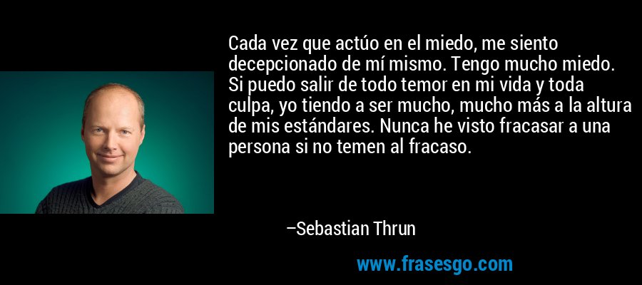 Cada vez que actúo en el miedo, me siento decepcionado de mí mismo. Tengo mucho miedo. Si puedo salir de todo temor en mi vida y toda culpa, yo tiendo a ser mucho, mucho más a la altura de mis estándares. Nunca he visto fracasar a una persona si no temen al fracaso. – Sebastian Thrun