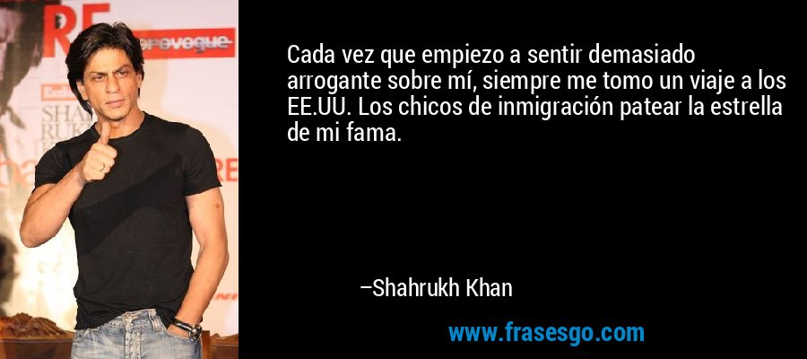 Cada vez que empiezo a sentir demasiado arrogante sobre mí, siempre me tomo un viaje a los EE.UU. Los chicos de inmigración patear la estrella de mi fama. – Shahrukh Khan
