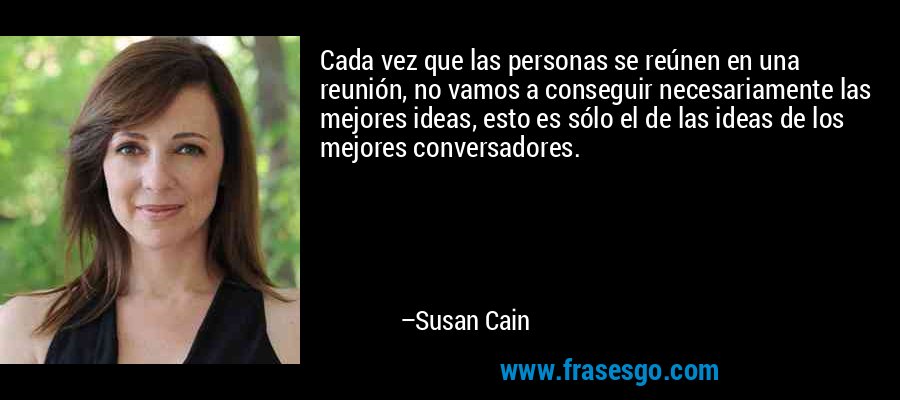 Cada vez que las personas se reúnen en una reunión, no vamos a conseguir necesariamente las mejores ideas, esto es sólo el de las ideas de los mejores conversadores. – Susan Cain