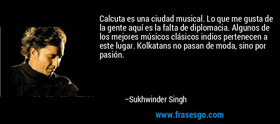 Calcuta es una ciudad musical. Lo que me gusta de la gente aquí es la falta de diplomacia. Algunos de los mejores músicos clásicos indios pertenecen a este lugar. Kolkatans no pasan de moda, sino por pasión. – Sukhwinder Singh