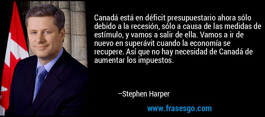 Canadá está en déficit presupuestario ahora sólo debido a la recesión, sólo a causa de las medidas de estímulo, y vamos a salir de ella. Vamos a ir de nuevo en superávit cuando la economía se recupere. Así que no hay necesidad de Canadá de aumentar los impuestos. – Stephen Harper