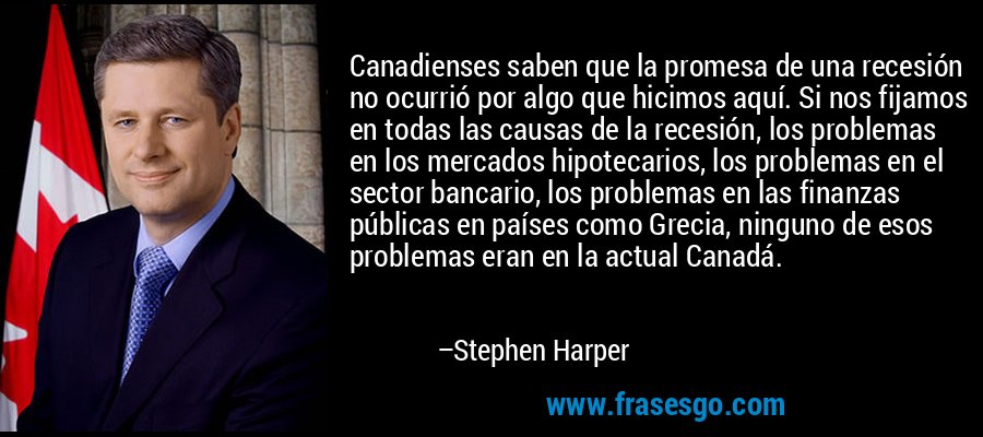 Canadienses saben que la promesa de una recesión no ocurrió por algo que hicimos aquí. Si nos fijamos en todas las causas de la recesión, los problemas en los mercados hipotecarios, los problemas en el sector bancario, los problemas en las finanzas públicas en países como Grecia, ninguno de esos problemas eran en la actual Canadá. – Stephen Harper