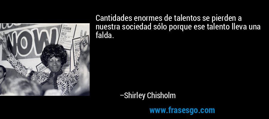 Cantidades enormes de talentos se pierden a nuestra sociedad sólo porque ese talento lleva una falda. – Shirley Chisholm