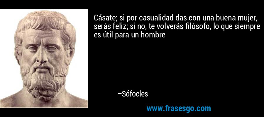 Cásate; si por casualidad das con una buena mujer, serás feliz; si no, te volverás filósofo, lo que siempre es útil para un hombre – Sófocles