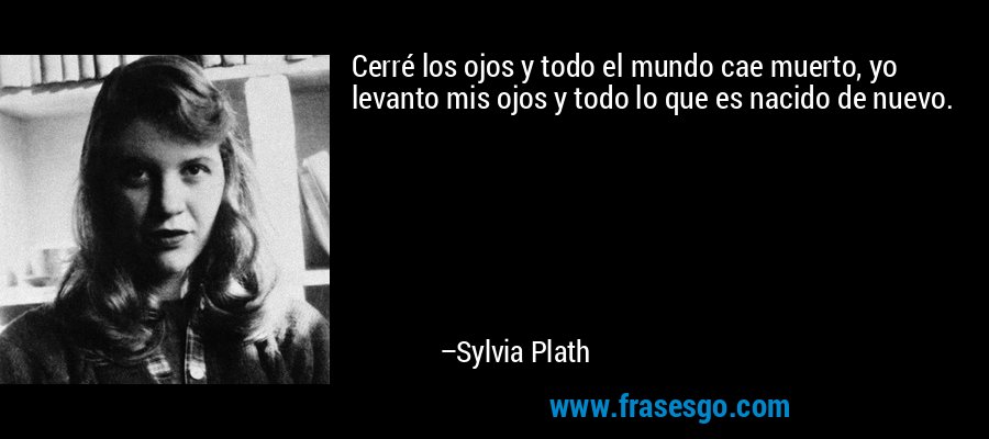Cerré los ojos y todo el mundo cae muerto, yo levanto mis ojos y todo lo que es nacido de nuevo. – Sylvia Plath