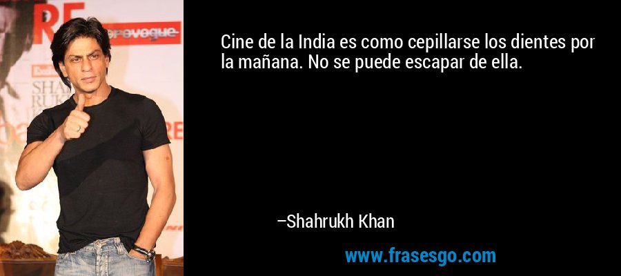 Cine de la India es como cepillarse los dientes por la mañana. No se puede escapar de ella. – Shahrukh Khan