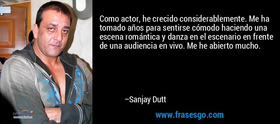 Como actor, he crecido considerablemente. Me ha tomado años para sentirse cómodo haciendo una escena romántica y danza en el escenario en frente de una audiencia en vivo. Me he abierto mucho. – Sanjay Dutt