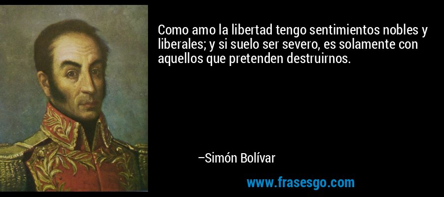 Como amo la libertad tengo sentimientos nobles y liberales; y si suelo ser severo, es solamente con aquellos que pretenden destruirnos. – Simón Bolívar