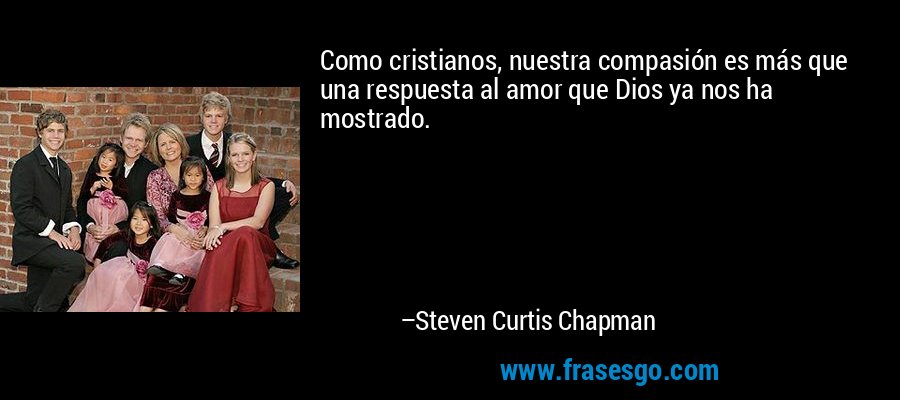 Como cristianos, nuestra compasión es más que una respuesta al amor que Dios ya nos ha mostrado. – Steven Curtis Chapman