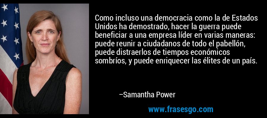 Como incluso una democracia como la de Estados Unidos ha demostrado, hacer la guerra puede beneficiar a una empresa líder en varias maneras: puede reunir a ciudadanos de todo el pabellón, puede distraerlos de tiempos económicos sombríos, y puede enriquecer las élites de un país. – Samantha Power