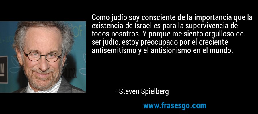Como judío soy consciente de la importancia que la existencia de Israel es para la supervivencia de todos nosotros. Y porque me siento orgulloso de ser judío, estoy preocupado por el creciente antisemitismo y el antisionismo en el mundo. – Steven Spielberg
