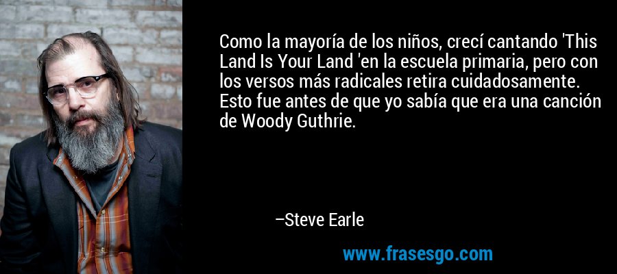 Como la mayoría de los niños, crecí cantando 'This Land Is Your Land 'en la escuela primaria, pero con los versos más radicales retira cuidadosamente. Esto fue antes de que yo sabía que era una canción de Woody Guthrie. – Steve Earle