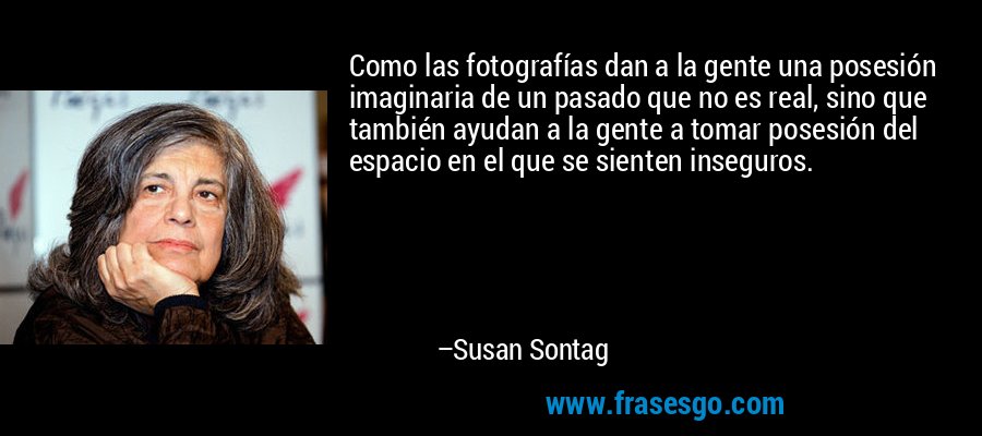 Como las fotografías dan a la gente una posesión imaginaria de un pasado que no es real, sino que también ayudan a la gente a tomar posesión del espacio en el que se sienten inseguros. – Susan Sontag