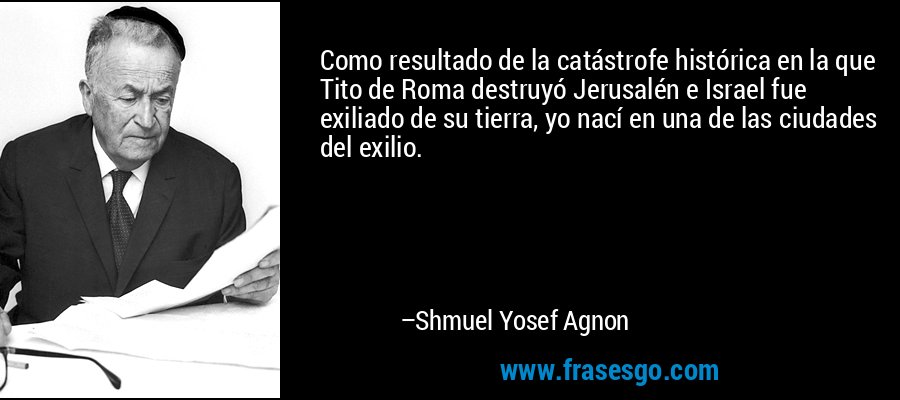 Como resultado de la catástrofe histórica en la que Tito de Roma destruyó Jerusalén e Israel fue exiliado de su tierra, yo nací en una de las ciudades del exilio. – Shmuel Yosef Agnon