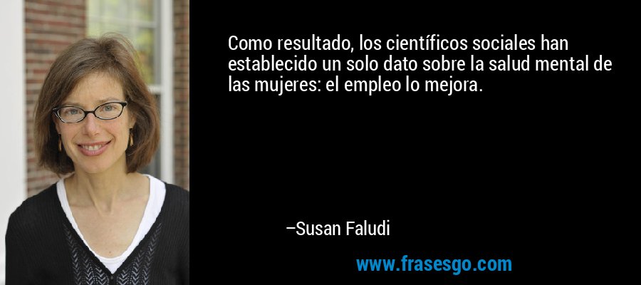 Como resultado, los científicos sociales han establecido un solo dato sobre la salud mental de las mujeres: el empleo lo mejora. – Susan Faludi