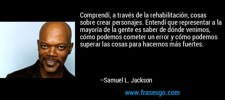 Comprendí, a través de la rehabilitación, cosas sobre crear personajes. Entendí que representar a la mayoría de la gente es saber de dónde venimos, cómo podemos cometer un error y cómo podemos superar las cosas para hacernos más fuertes. – Samuel L. Jackson