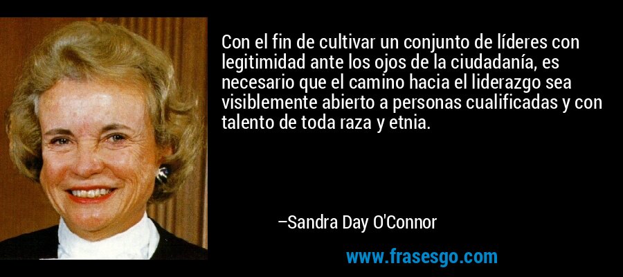 Con el fin de cultivar un conjunto de líderes con legitimidad ante los ojos de la ciudadanía, es necesario que el camino hacia el liderazgo sea visiblemente abierto a personas cualificadas y con talento de toda raza y etnia. – Sandra Day O'Connor