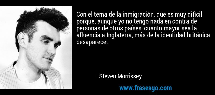 Con el tema de la inmigración, que es muy difícil porque, aunque yo no tengo nada en contra de personas de otros países, cuanto mayor sea la afluencia a Inglaterra, más de la identidad británica desaparece. – Steven Morrissey