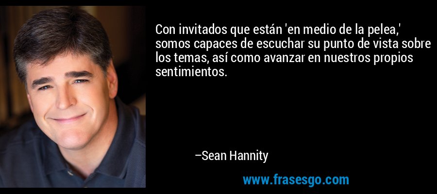Con invitados que están 'en medio de la pelea,' somos capaces de escuchar su punto de vista sobre los temas, así como avanzar en nuestros propios sentimientos. – Sean Hannity