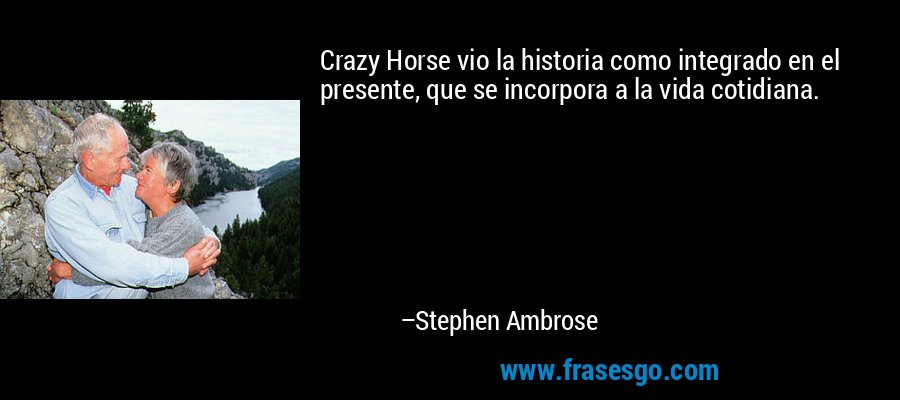 Crazy Horse vio la historia como integrado en el presente, que se incorpora a la vida cotidiana. – Stephen Ambrose