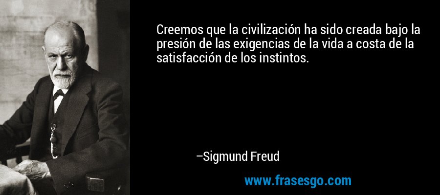 Creemos que la civilización ha sido creada bajo la presión de las exigencias de la vida a costa de la satisfacción de los instintos. – Sigmund Freud