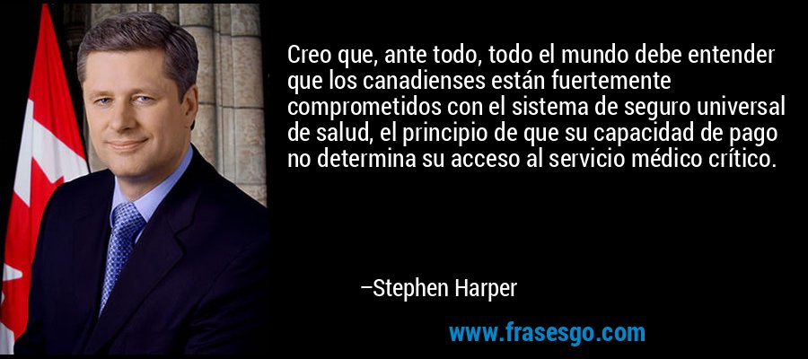 Creo que, ante todo, todo el mundo debe entender que los canadienses están fuertemente comprometidos con el sistema de seguro universal de salud, el principio de que su capacidad de pago no determina su acceso al servicio médico crítico. – Stephen Harper