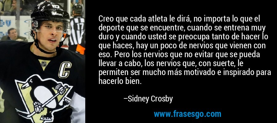 Creo que cada atleta le dirá, no importa lo que el deporte que se encuentre, cuando se entrena muy duro y cuando usted se preocupa tanto de hacer lo que haces, hay un poco de nervios que vienen con eso. Pero los nervios que no evitar que se pueda llevar a cabo, los nervios que, con suerte, le permiten ser mucho más motivado e inspirado para hacerlo bien. – Sidney Crosby