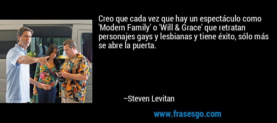 Creo que cada vez que hay un espectáculo como 'Modern Family' o 'Will & Grace' que retratan personajes gays y lesbianas y tiene éxito, sólo más se abre la puerta. – Steven Levitan