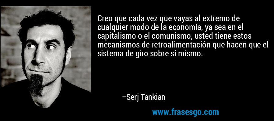 Creo que cada vez que vayas al extremo de cualquier modo de la economía, ya sea en el capitalismo o el comunismo, usted tiene estos mecanismos de retroalimentación que hacen que el sistema de giro sobre sí mismo. – Serj Tankian
