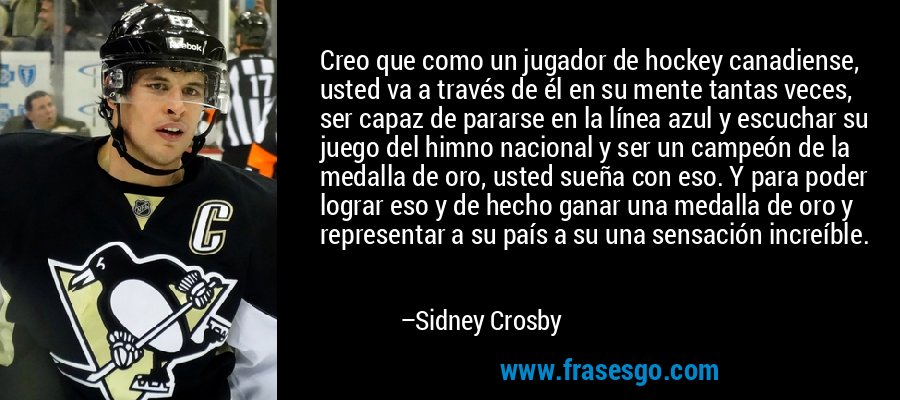 Creo que como un jugador de hockey canadiense, usted va a través de él en su mente tantas veces, ser capaz de pararse en la línea azul y escuchar su juego del himno nacional y ser un campeón de la medalla de oro, usted sueña con eso. Y para poder lograr eso y de hecho ganar una medalla de oro y representar a su país a su una sensación increíble. – Sidney Crosby