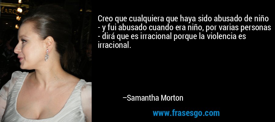 Creo que cualquiera que haya sido abusado de niño - y fui abusado cuando era niño, por varias personas - dirá que es irracional porque la violencia es irracional. – Samantha Morton