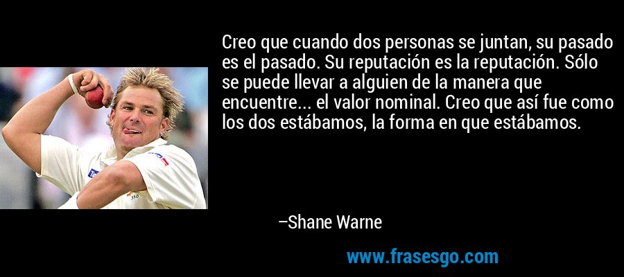 Creo que cuando dos personas se juntan, su pasado es el pasado. Su reputación es la reputación. Sólo se puede llevar a alguien de la manera que encuentre... el valor nominal. Creo que así fue como los dos estábamos, la forma en que estábamos. – Shane Warne